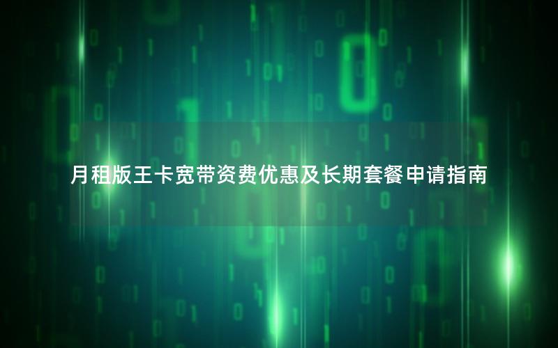 月租版王卡宽带资费优惠及长期套餐申请指南