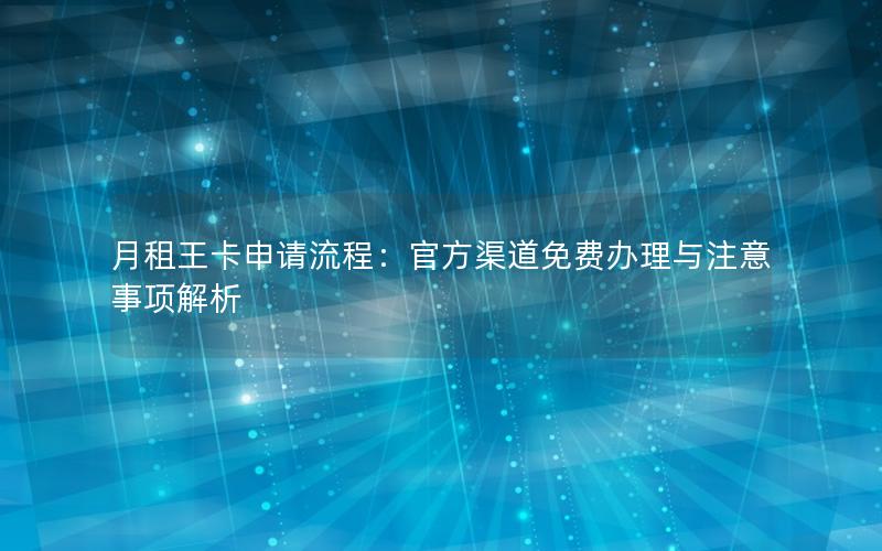 月租王卡申请流程：官方渠道免费办理与注意事项解析