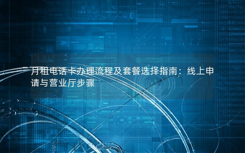 月租电话卡办理流程及套餐选择指南：线上申请与营业厅步骤