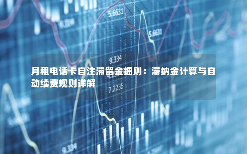 月租电话卡自注滞留金细则：滞纳金计算与自动续费规则详解
