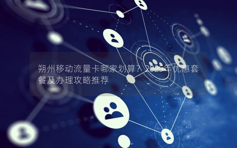 朔州移动流量卡哪家划算？2025年优惠套餐及办理攻略推荐