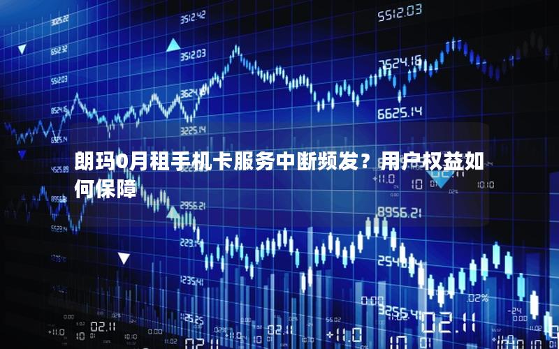 朗玛0月租手机卡服务中断频发？用户权益如何保障