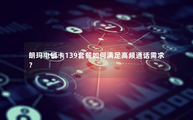 朗玛电销卡139套餐如何满足高频通话需求？