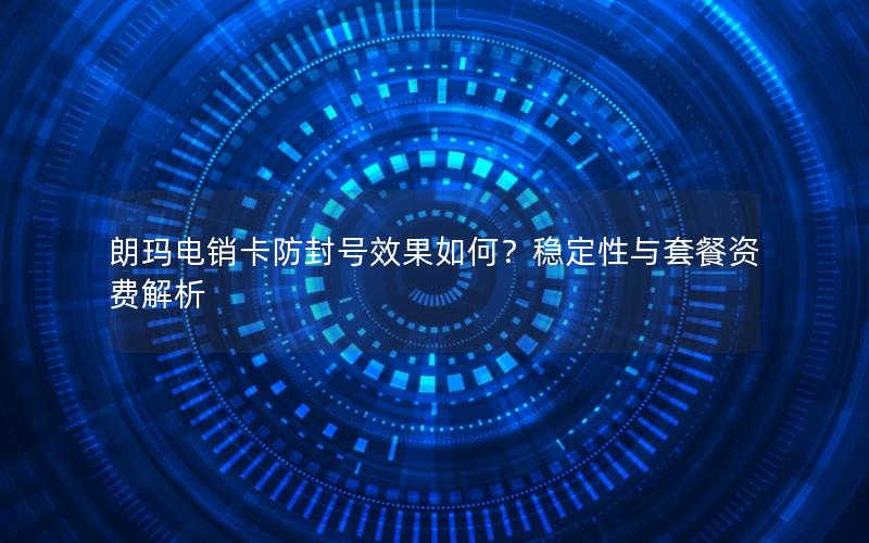 朗玛电销卡防封号效果如何？稳定性与套餐资费解析