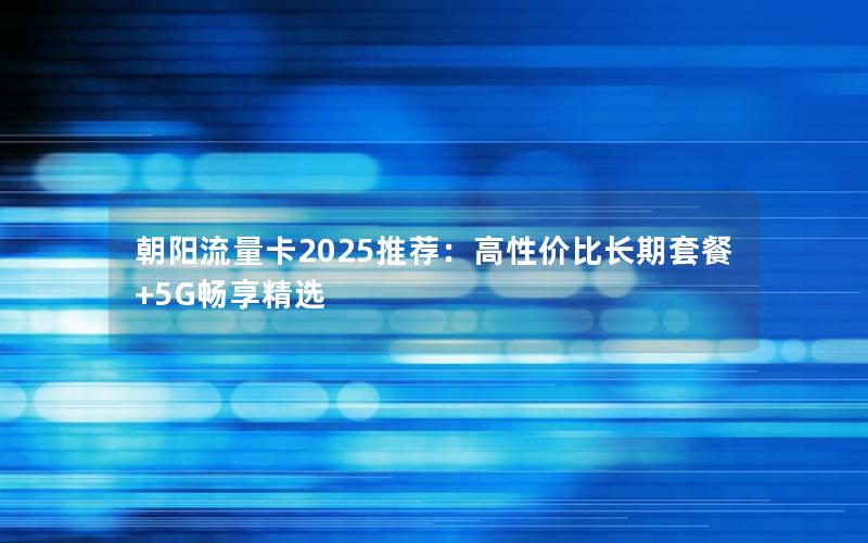 朝阳流量卡2025推荐：高性价比长期套餐+5G畅享精选