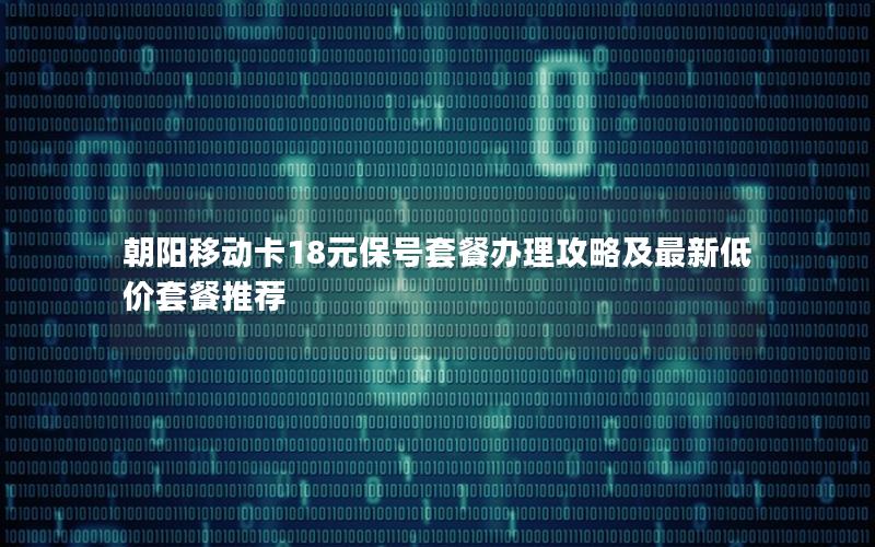 朝阳移动卡18元保号套餐办理攻略及最新低价套餐推荐
