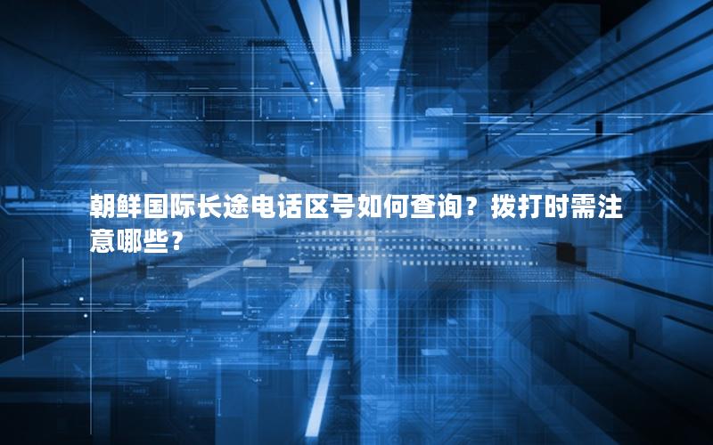 朝鲜国际长途电话区号如何查询？拨打时需注意哪些？