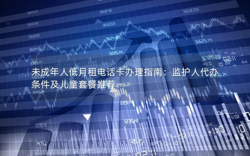 未成年人低月租电话卡办理指南：监护人代办条件及儿童套餐推荐