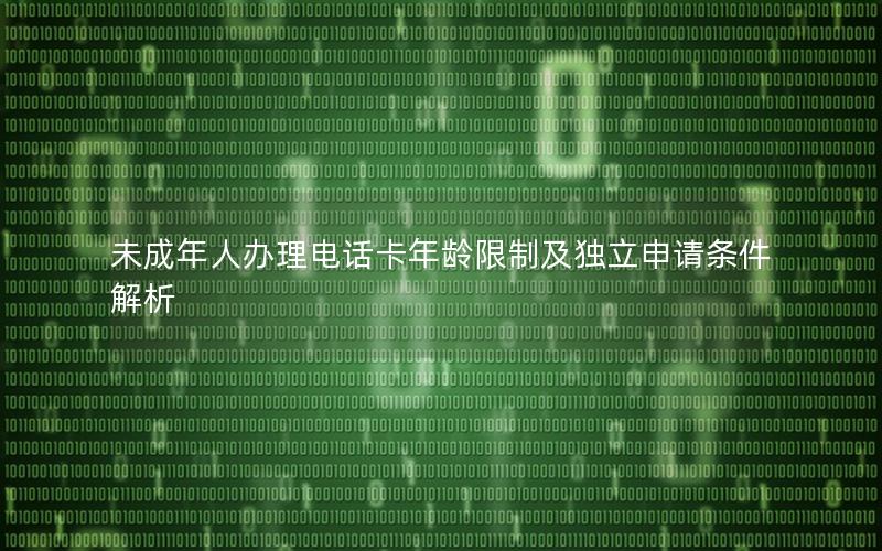 未成年人办理电话卡年龄限制及独立申请条件解析