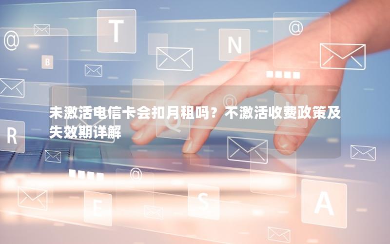 未激活电信卡会扣月租吗？不激活收费政策及失效期详解