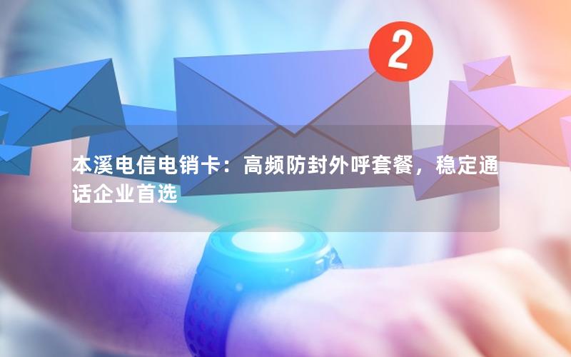 本溪电信电销卡：高频防封外呼套餐，稳定通话企业首选