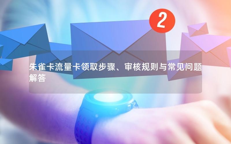 朱雀卡流量卡领取步骤、审核规则与常见问题解答