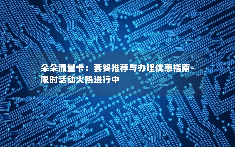 朵朵流量卡：套餐推荐与办理优惠指南-限时活动火热进行中