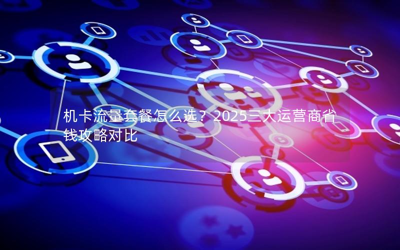机卡流量套餐怎么选？2025三大运营商省钱攻略对比