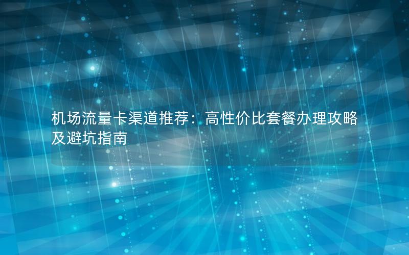 机场流量卡渠道推荐：高性价比套餐办理攻略及避坑指南