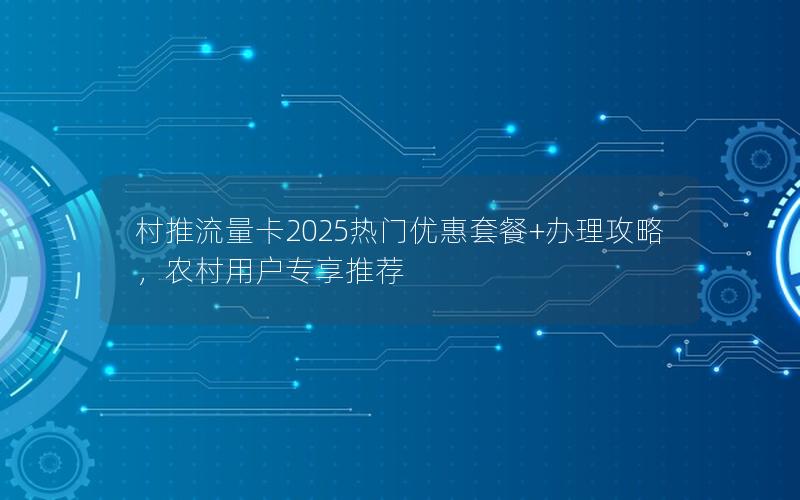 村推流量卡2025热门优惠套餐+办理攻略，农村用户专享推荐