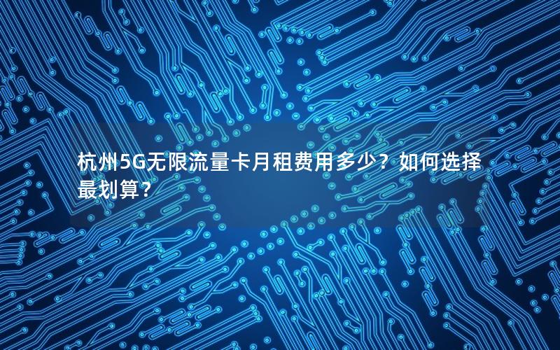 杭州5G无限流量卡月租费用多少？如何选择最划算？
