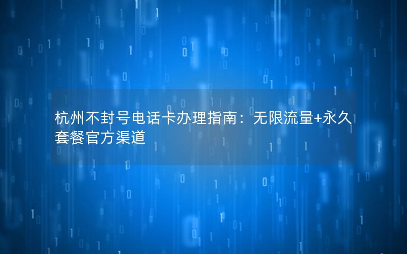 杭州不封号电话卡办理指南：无限流量+永久套餐官方渠道