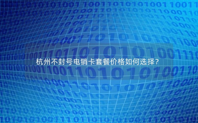 杭州不封号电销卡套餐价格如何选择？