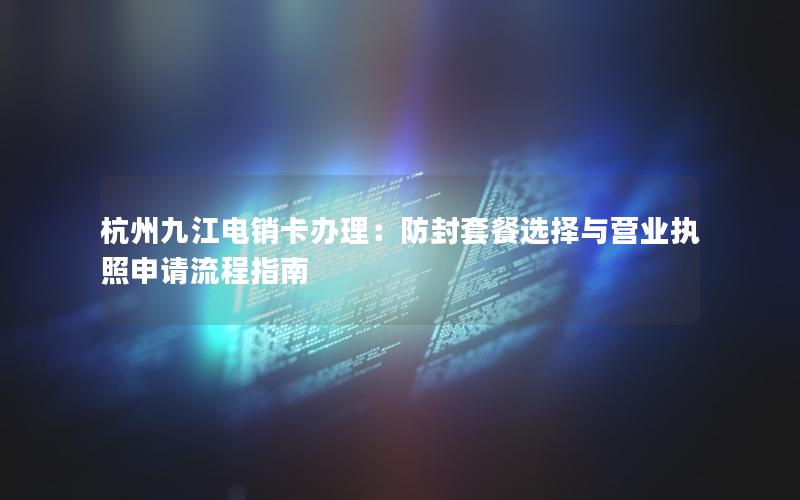 杭州九江电销卡办理：防封套餐选择与营业执照申请流程指南