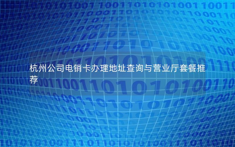 杭州公司电销卡办理地址查询与营业厅套餐推荐