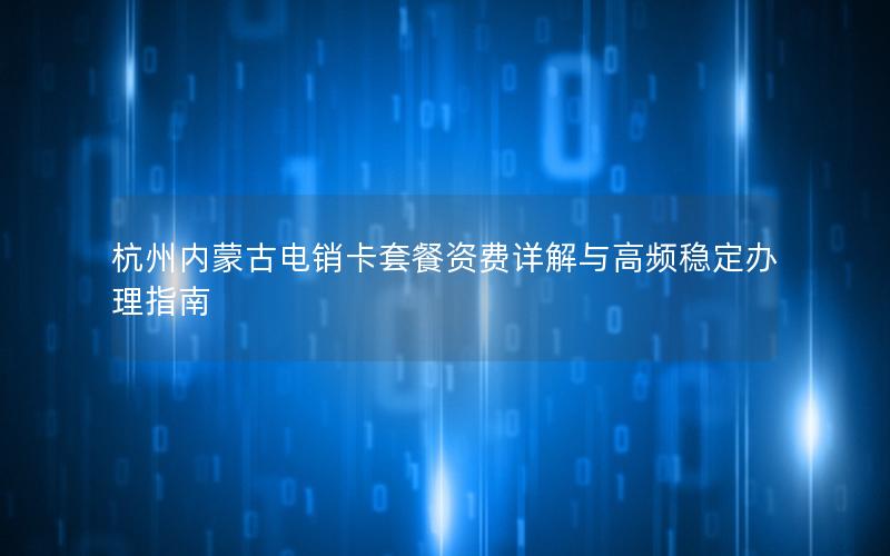 杭州内蒙古电销卡套餐资费详解与高频稳定办理指南