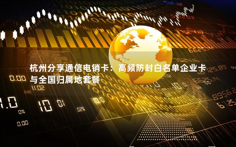 杭州分享通信电销卡：高频防封白名单企业卡与全国归属地套餐