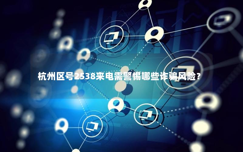 杭州区号2538来电需警惕哪些诈骗风险？