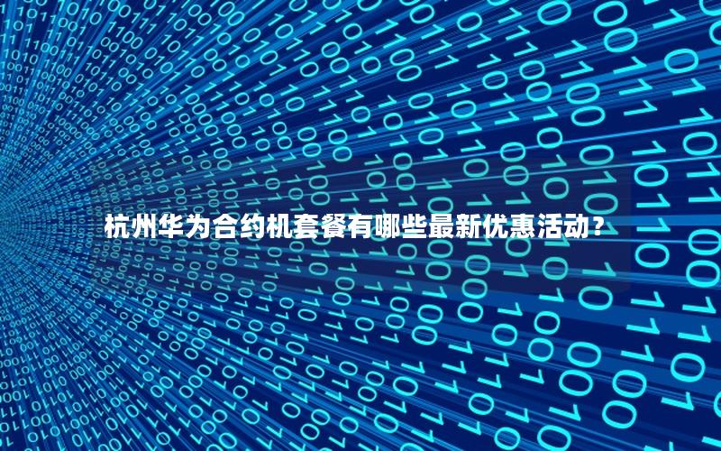 杭州华为合约机套餐有哪些最新优惠活动？