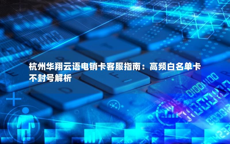 杭州华翔云语电销卡客服指南：高频白名单卡不封号解析