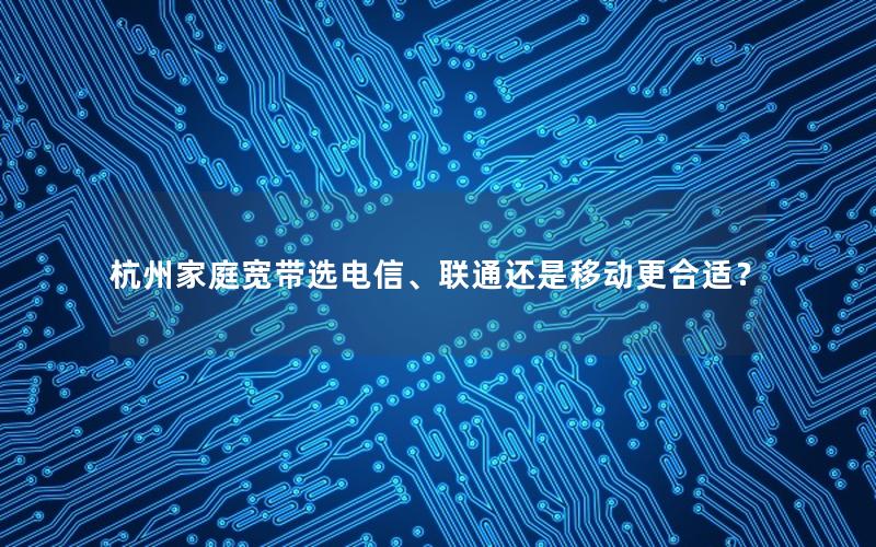 杭州家庭宽带选电信、联通还是移动更合适？