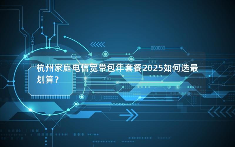 杭州家庭电信宽带包年套餐2025如何选最划算？