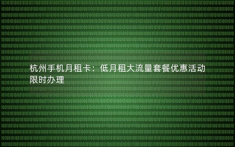 杭州手机月租卡：低月租大流量套餐优惠活动限时办理