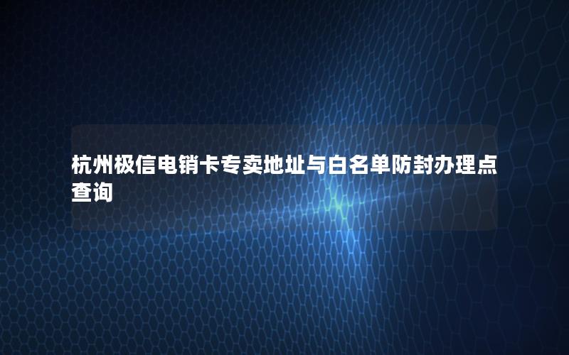 杭州极信电销卡专卖地址与白名单防封办理点查询