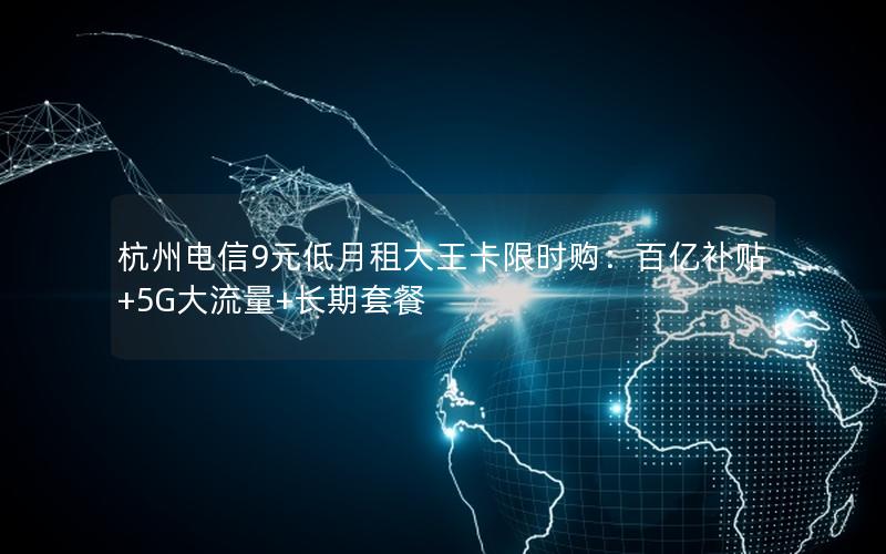 杭州电信9元低月租大王卡限时购：百亿补贴+5G大流量+长期套餐
