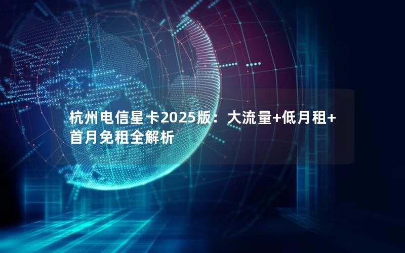 杭州电信星卡2025版：大流量+低月租+首月免租全解析