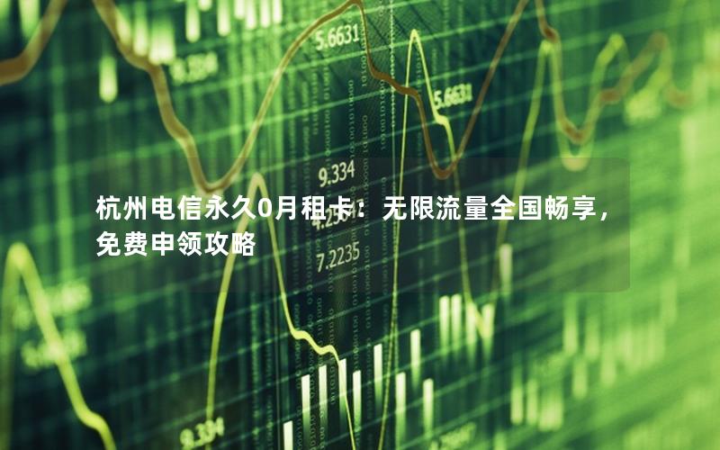 杭州电信永久0月租卡：无限流量全国畅享，免费申领攻略