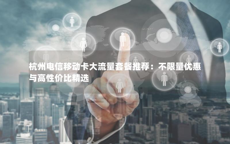 杭州电信移动卡大流量套餐推荐：不限量优惠与高性价比精选