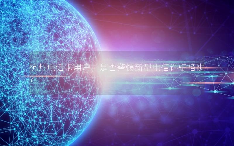 杭州电话卡用户，是否警惕新型电信诈骗陷阱？