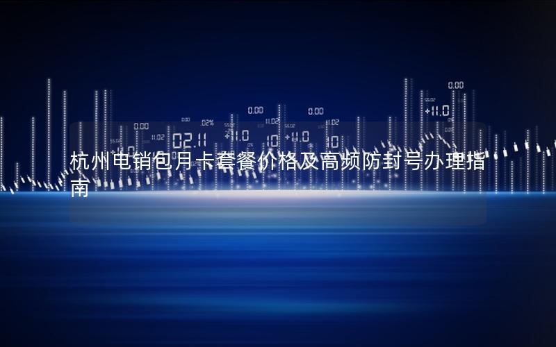 杭州电销包月卡套餐价格及高频防封号办理指南