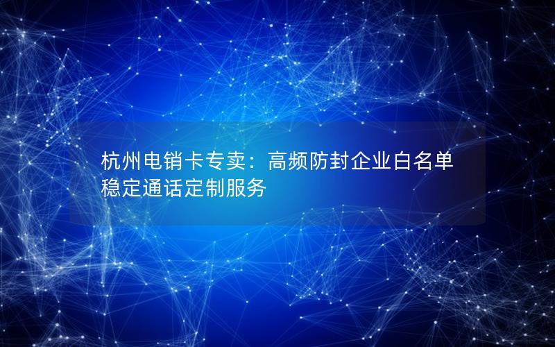 杭州电销卡专卖：高频防封企业白名单 稳定通话定制服务