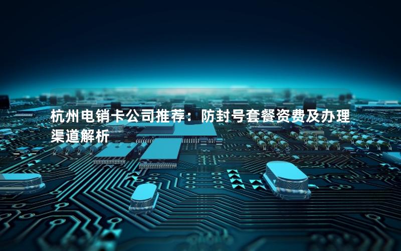 杭州电销卡公司推荐：防封号套餐资费及办理渠道解析