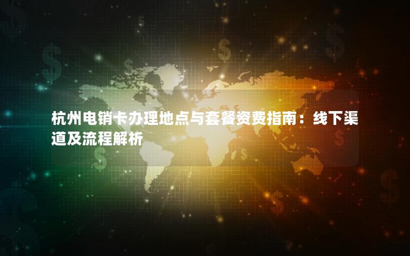 杭州电销卡办理地点与套餐资费指南：线下渠道及流程解析