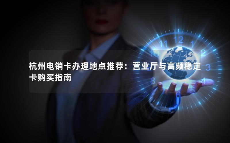 杭州电销卡办理地点推荐：营业厅与高频稳定卡购买指南
