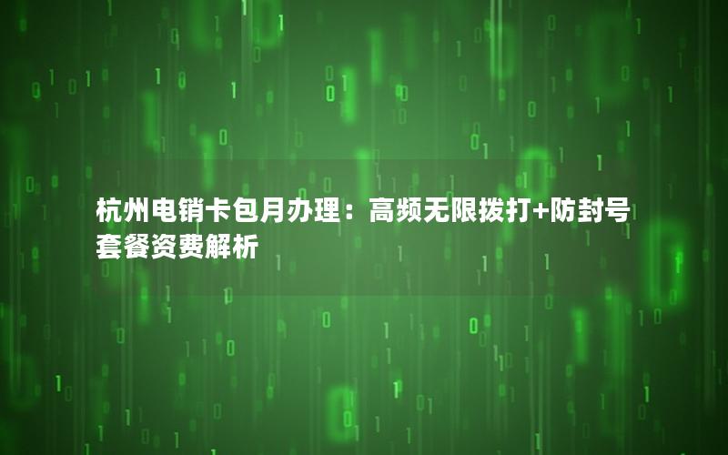 杭州电销卡包月办理：高频无限拨打+防封号套餐资费解析