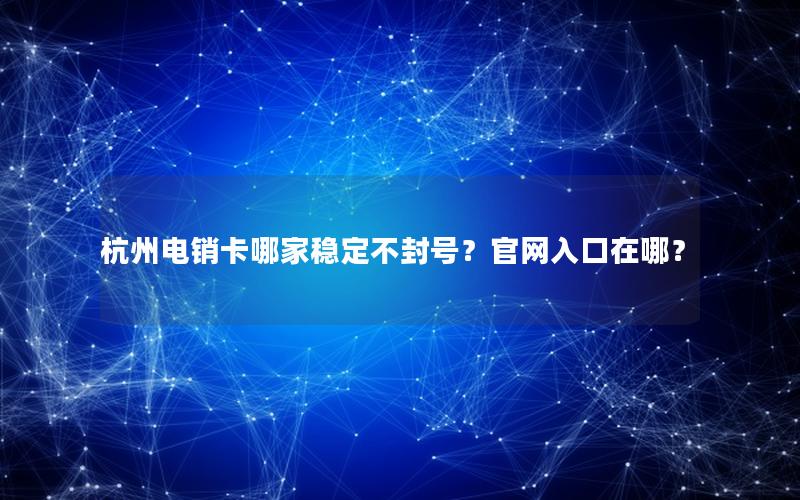 杭州电销卡哪家稳定不封号？官网入口在哪？