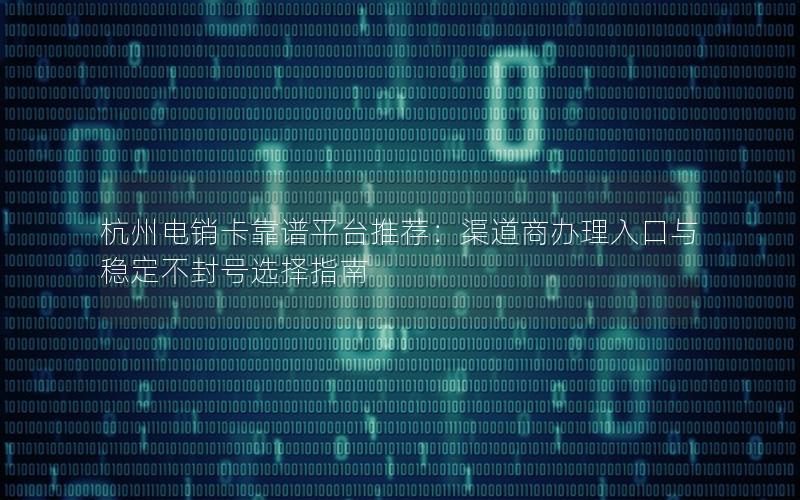 杭州电销卡靠谱平台推荐：渠道商办理入口与稳定不封号选择指南