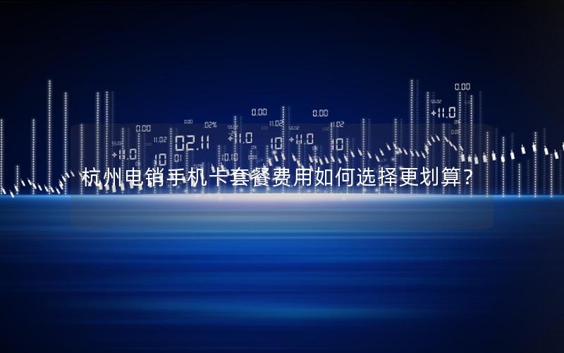 杭州电销手机卡套餐费用如何选择更划算？