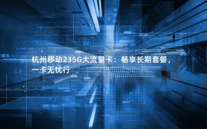 杭州移动235G大流量卡：畅享长期套餐，一卡无忧行