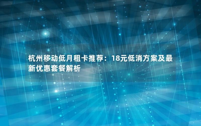 杭州移动低月租卡推荐：18元低消方案及最新优惠套餐解析